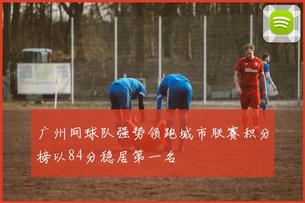 广州网球队强势领跑城市联赛积分榜以84分稳居第一名