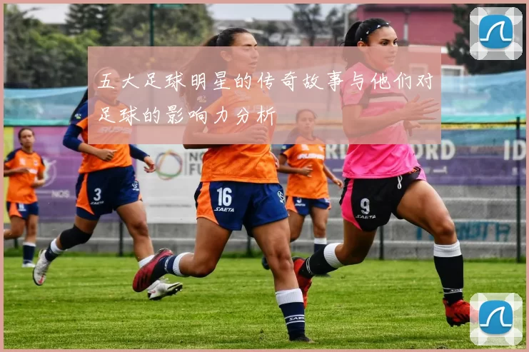 五大足球明星的传奇故事与他们对足球的影响力分析