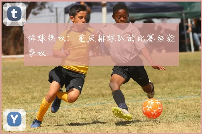 排球热议：重庆排球队的比赛经验争议