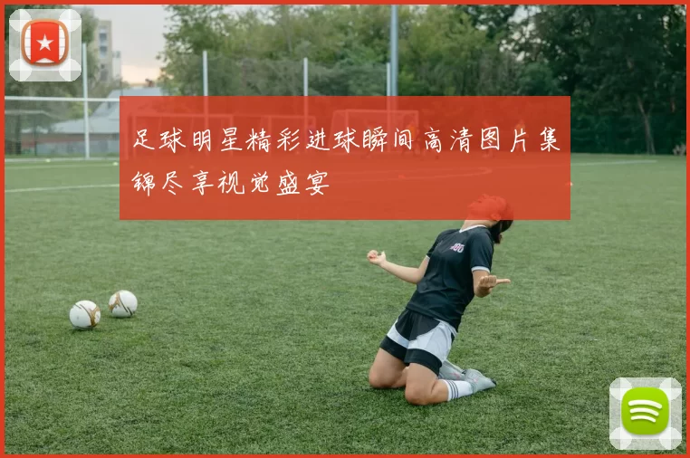 足球明星精彩进球瞬间高清图片集锦尽享视觉盛宴
