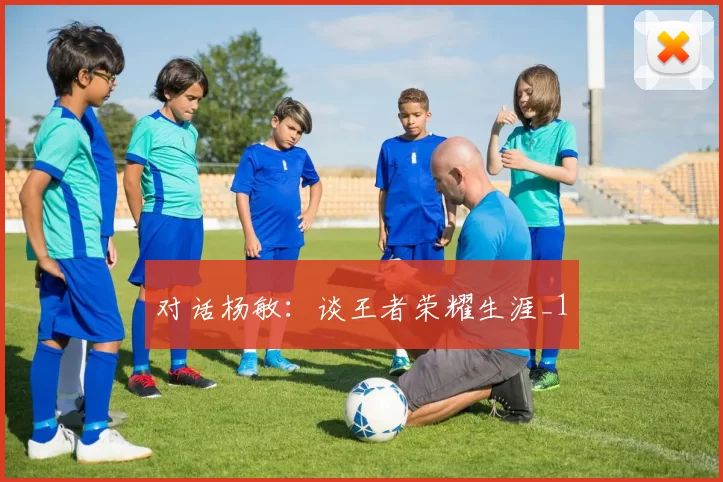 对话杨敏：谈王者荣耀生涯_1