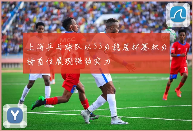 上海乒乓球队以53分稳居杯赛积分榜首位展现强劲实力