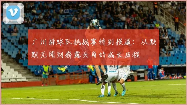 广州排球队挑战赛特别报道：从默默无闻到崭露头角的成长历程